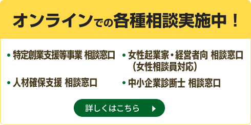 オンラインでの各種相談実施中！ 特定創業支援等事業 相談窓口、人材確保支援 相談窓口、女性起業家・経営者向 相談窓口（女性相談員対応）、中小企業診断士 相談窓口